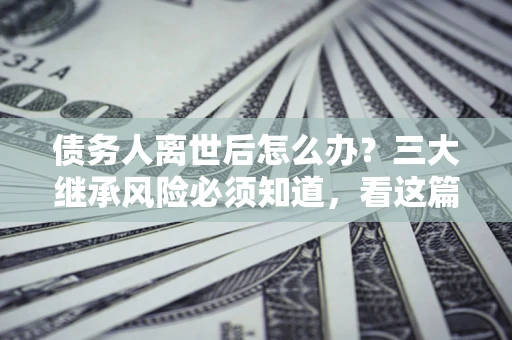 北京债务人离世后怎么办？三大继承风险必须知道，看这篇就够了