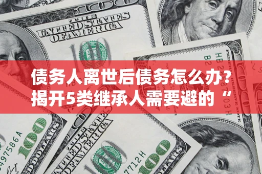 北京债务人离世后债务怎么办？揭开5类继承人需要避的“坑”