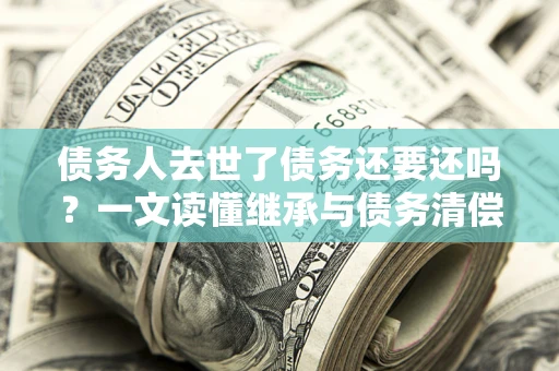 北京债务人去世了债务还要还吗？一文读懂继承与债务清偿